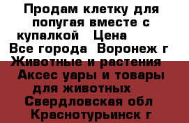 Продам клетку для попугая вместе с купалкой › Цена ­ 250 - Все города, Воронеж г. Животные и растения » Аксесcуары и товары для животных   . Свердловская обл.,Краснотурьинск г.